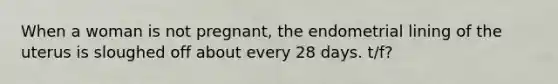 When a woman is not pregnant, the endometrial lining of the uterus is sloughed off about every 28 days. t/f?