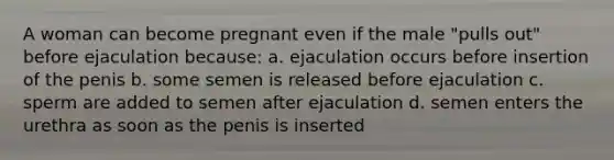 A woman can become pregnant even if the male "pulls out" before ejaculation because: a. ejaculation occurs before insertion of the penis b. some semen is released before ejaculation c. sperm are added to semen after ejaculation d. semen enters the urethra as soon as the penis is inserted