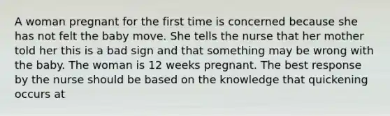 A woman pregnant for the first time is concerned because she has not felt the baby move. She tells the nurse that her mother told her this is a bad sign and that something may be wrong with the baby. The woman is 12 weeks pregnant. The best response by the nurse should be based on the knowledge that quickening occurs at