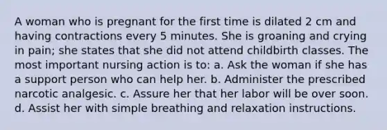 A woman who is pregnant for the first time is dilated 2 cm and having contractions every 5 minutes. She is groaning and crying in pain; she states that she did not attend childbirth classes. The most important nursing action is to: a. Ask the woman if she has a support person who can help her. b. Administer the prescribed narcotic analgesic. c. Assure her that her labor will be over soon. d. Assist her with simple breathing and relaxation instructions.