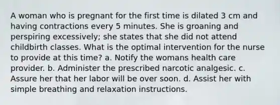 A woman who is pregnant for the first time is dilated 3 cm and having contractions every 5 minutes. She is groaning and perspiring excessively; she states that she did not attend childbirth classes. What is the optimal intervention for the nurse to provide at this time? a. Notify the womans health care provider. b. Administer the prescribed narcotic analgesic. c. Assure her that her labor will be over soon. d. Assist her with simple breathing and relaxation instructions.