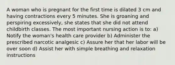 A woman who is pregnant for the first time is dilated 3 cm and having contractions every 5 minutes. She is groaning and perspiring excessively, she states that she did not attend childbirth classes. The most important nursing action is to: a) Notify the woman's health care provider b) Administer the prescribed narcotic analgesic c) Assure her that her labor will be over soon d) Assist her with simple breathing and relaxation instructions