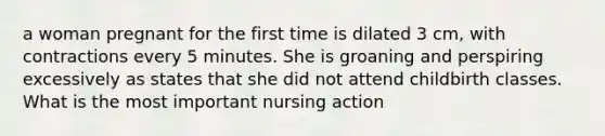 a woman pregnant for the first time is dilated 3 cm, with contractions every 5 minutes. She is groaning and perspiring excessively as states that she did not attend childbirth classes. What is the most important nursing action