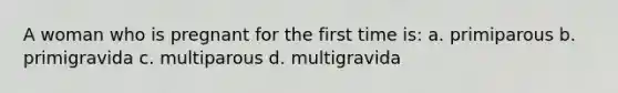 A woman who is pregnant for the first time is: a. primiparous b. primigravida c. multiparous d. multigravida