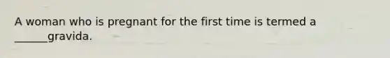 A woman who is pregnant for the first time is termed a ______gravida.