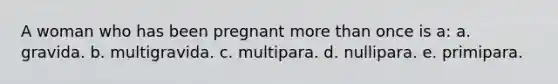 A woman who has been pregnant more than once is a: a. gravida. b. multigravida. c. multipara. d. nullipara. e. primipara.