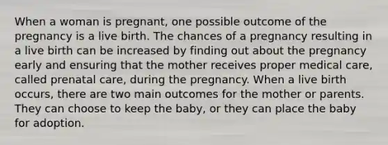 When a woman is pregnant, one possible outcome of the pregnancy is a live birth. The chances of a pregnancy resulting in a live birth can be increased by finding out about the pregnancy early and ensuring that the mother receives proper medical care, called prenatal care, during the pregnancy. When a live birth occurs, there are two main outcomes for the mother or parents. They can choose to keep the baby, or they can place the baby for adoption.