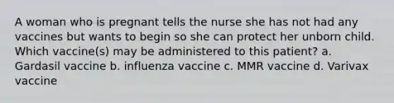 A woman who is pregnant tells the nurse she has not had any vaccines but wants to begin so she can protect her unborn child. Which vaccine(s) may be administered to this patient? a. Gardasil vaccine b. influenza vaccine c. MMR vaccine d. Varivax vaccine