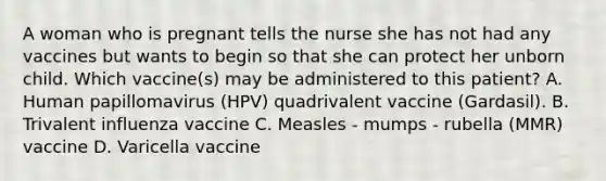 A woman who is pregnant tells the nurse she has not had any vaccines but wants to begin so that she can protect her unborn child. Which vaccine(s) may be administered to this patient? A. Human papillomavirus (HPV) quadrivalent vaccine (Gardasil). B. Trivalent influenza vaccine C. Measles - mumps - rubella (MMR) vaccine D. Varicella vaccine