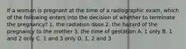 If a woman is pregnant at the time of a radiographic exam, which of the following enters into the decision of whether to terminate the pregnancy? 1. the radiation dose 2. the hazard of the pregnancy to the mother 3. the time of gestation A. 1 only B. 1 and 2 only C. 1 and 3 only D. 1, 2 and 3