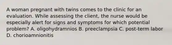 A woman pregnant with twins comes to the clinic for an evaluation. While assessing the client, the nurse would be especially alert for signs and symptoms for which potential problem? A. oligohydramnios B. preeclampsia C. post-term labor D. chorioamnionitis