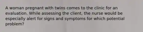 A woman pregnant with twins comes to the clinic for an evaluation. While assessing the client, the nurse would be especially alert for signs and symptoms for which potential problem?