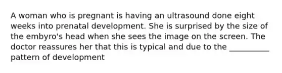 A woman who is pregnant is having an ultrasound done eight weeks into prenatal development. She is surprised by the size of the embyro's head when she sees the image on the screen. The doctor reassures her that this is typical and due to the __________ pattern of development