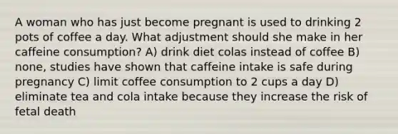 A woman who has just become pregnant is used to drinking 2 pots of coffee a day. What adjustment should she make in her caffeine consumption? A) drink diet colas instead of coffee B) none, studies have shown that caffeine intake is safe during pregnancy C) limit coffee consumption to 2 cups a day D) eliminate tea and cola intake because they increase the risk of fetal death