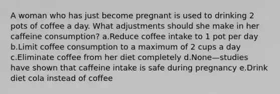 A woman who has just become pregnant is used to drinking 2 pots of coffee a day. What adjustments should she make in her caffeine consumption? a.Reduce coffee intake to 1 pot per day b.Limit coffee consumption to a maximum of 2 cups a day c.Eliminate coffee from her diet completely d.None—studies have shown that caffeine intake is safe during pregnancy e.Drink diet cola instead of coffee