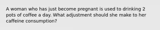 A woman who has just become pregnant is used to drinking 2 pots of coffee a day. What adjustment should she make to her caffeine consumption?