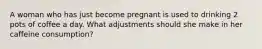 A woman who has just become pregnant is used to drinking 2 pots of coffee a day. What adjustments should she make in her caffeine consumption?