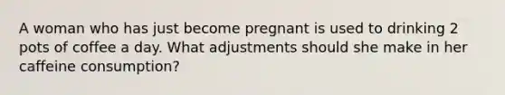 A woman who has just become pregnant is used to drinking 2 pots of coffee a day. What adjustments should she make in her caffeine consumption?