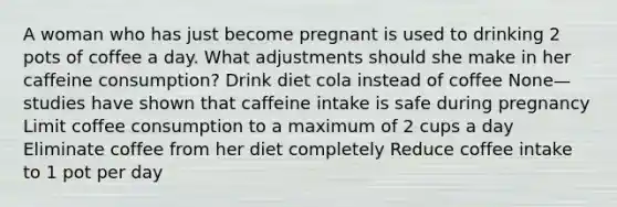 A woman who has just become pregnant is used to drinking 2 pots of coffee a day. What adjustments should she make in her caffeine consumption? Drink diet cola instead of coffee None—studies have shown that caffeine intake is safe during pregnancy Limit coffee consumption to a maximum of 2 cups a day Eliminate coffee from her diet completely Reduce coffee intake to 1 pot per day