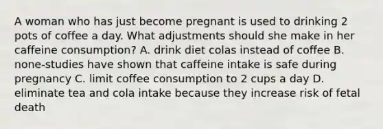 A woman who has just become pregnant is used to drinking 2 pots of coffee a day. What adjustments should she make in her caffeine consumption? A. drink diet colas instead of coffee B. none-studies have shown that caffeine intake is safe during pregnancy C. limit coffee consumption to 2 cups a day D. eliminate tea and cola intake because they increase risk of fetal death