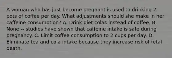 A woman who has just become pregnant is used to drinking 2 pots of coffee per day. What adjustments should she make in her caffeine consumption? A. Drink diet colas instead of coffee. B. None -- studies have shown that caffeine intake is safe during pregnancy. C. Limit coffee consumption to 2 cups per day. D. Eliminate tea and cola intake because they increase risk of fetal death.