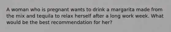 A woman who is pregnant wants to drink a margarita made from the mix and tequila to relax herself after a long work week. What would be the best recommendation for her?