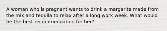 A woman who is pregnant wants to drink a margarita made from the mix and tequila to relax after a long work week. What would be the best recommendation for her?