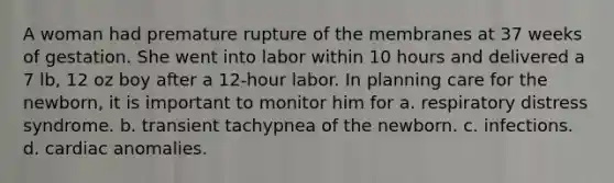 A woman had premature rupture of the membranes at 37 weeks of gestation. She went into labor within 10 hours and delivered a 7 lb, 12 oz boy after a 12-hour labor. In planning care for the newborn, it is important to monitor him for a. respiratory distress syndrome. b. transient tachypnea of the newborn. c. infections. d. cardiac anomalies.