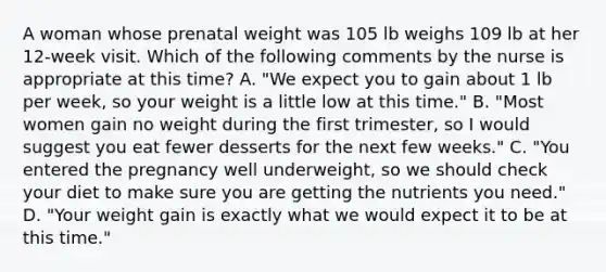 A woman whose prenatal weight was 105 lb weighs 109 lb at her 12-week visit. Which of the following comments by the nurse is appropriate at this time? A. "We expect you to gain about 1 lb per week, so your weight is a little low at this time." B. "Most women gain no weight during the first trimester, so I would suggest you eat fewer desserts for the next few weeks." C. "You entered the pregnancy well underweight, so we should check your diet to make sure you are getting the nutrients you need." D. "Your weight gain is exactly what we would expect it to be at this time."