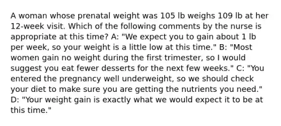 A woman whose prenatal weight was 105 lb weighs 109 lb at her 12-week visit. Which of the following comments by the nurse is appropriate at this time? A: "We expect you to gain about 1 lb per week, so your weight is a little low at this time." B: "Most women gain no weight during the first trimester, so I would suggest you eat fewer desserts for the next few weeks." C: "You entered the pregnancy well underweight, so we should check your diet to make sure you are getting the nutrients you need." D: "Your weight gain is exactly what we would expect it to be at this time."