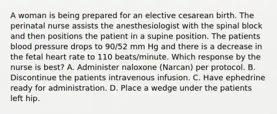 A woman is being prepared for an elective cesarean birth. The perinatal nurse assists the anesthesiologist with the spinal block and then positions the patient in a supine position. The patients blood pressure drops to 90/52 mm Hg and there is a decrease in the fetal heart rate to 110 beats/minute. Which response by the nurse is best? A. Administer naloxone (Narcan) per protocol. B. Discontinue the patients intravenous infusion. C. Have ephedrine ready for administration. D. Place a wedge under the patients left hip.