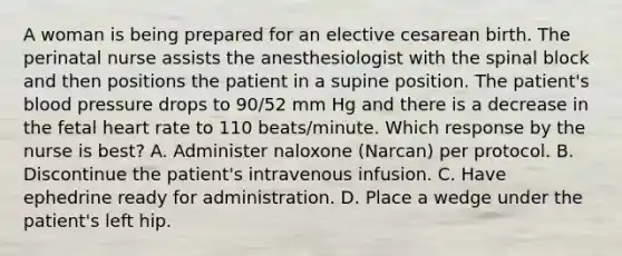 A woman is being prepared for an elective cesarean birth. The perinatal nurse assists the anesthesiologist with the spinal block and then positions the patient in a supine position. The patient's blood pressure drops to 90/52 mm Hg and there is a decrease in the fetal heart rate to 110 beats/minute. Which response by the nurse is best? A. Administer naloxone (Narcan) per protocol. B. Discontinue the patient's intravenous infusion. C. Have ephedrine ready for administration. D. Place a wedge under the patient's left hip.