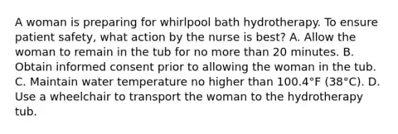 A woman is preparing for whirlpool bath hydrotherapy. To ensure patient safety, what action by the nurse is best? A. Allow the woman to remain in the tub for no more than 20 minutes. B. Obtain informed consent prior to allowing the woman in the tub. C. Maintain water temperature no higher than 100.4°F (38°C). D. Use a wheelchair to transport the woman to the hydrotherapy tub.