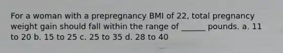 For a woman with a prepregnancy BMI of 22, total pregnancy weight gain should fall within the range of ______ pounds. a. 11 to 20 b. 15 to 25 c. 25 to 35 d. 28 to 40