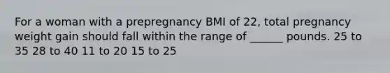 For a woman with a prepregnancy BMI of 22, total pregnancy weight gain should fall within the range of ______ pounds. 25 to 35 28 to 40 11 to 20 15 to 25