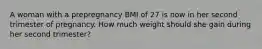 A woman with a prepregnancy BMI of 27 is now in her second trimester of pregnancy. How much weight should she gain during her second trimester?