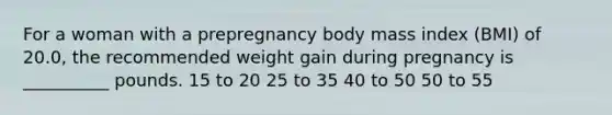 For a woman with a prepregnancy body mass index (BMI) of 20.0, the recommended weight gain during pregnancy is __________ pounds. 15 to 20 25 to 35 40 to 50 50 to 55