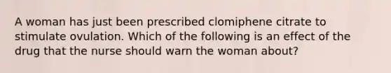 A woman has just been prescribed clomiphene citrate to stimulate ovulation. Which of the following is an effect of the drug that the nurse should warn the woman about?