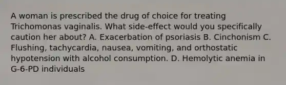 A woman is prescribed the drug of choice for treating Trichomonas vaginalis. What side-effect would you specifically caution her about? A. Exacerbation of psoriasis B. Cinchonism C. Flushing, tachycardia, nausea, vomiting, and orthostatic hypotension with alcohol consumption. D. Hemolytic anemia in G-6-PD individuals