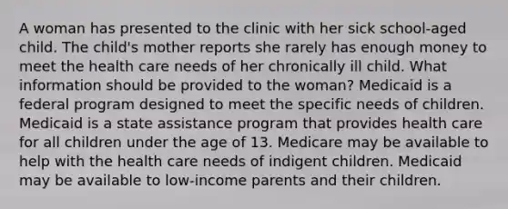 A woman has presented to the clinic with her sick school-aged child. The child's mother reports she rarely has enough money to meet the health care needs of her chronically ill child. What information should be provided to the woman? Medicaid is a federal program designed to meet the specific needs of children. Medicaid is a state assistance program that provides health care for all children under the age of 13. Medicare may be available to help with the health care needs of indigent children. Medicaid may be available to low-income parents and their children.