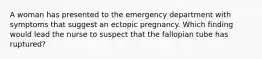 A woman has presented to the emergency department with symptoms that suggest an ectopic pregnancy. Which finding would lead the nurse to suspect that the fallopian tube has ruptured?