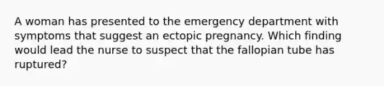 A woman has presented to the emergency department with symptoms that suggest an ectopic pregnancy. Which finding would lead the nurse to suspect that the fallopian tube has ruptured?