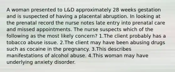 A woman presented to L&D approximately 28 weeks gestation and is suspected of having a placental abruption. In looking at the prenatal record the nurse notes late entry into prenatal care and missed appointments. The nurse suspects which of the following as the most likely concern? 1.The client probably has a tobacco abuse issue. 2.The client may have been abusing drugs such as cocaine in the pregnancy. 3.This describes manifestations of alcohol abuse. 4.This woman may have underlying anxiety disorder.