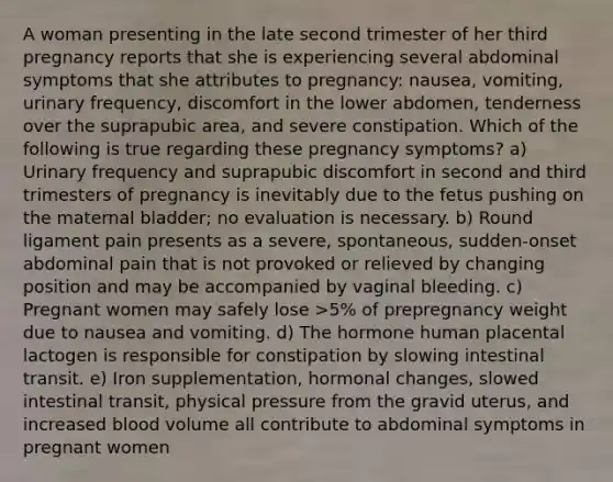 A woman presenting in the late second trimester of her third pregnancy reports that she is experiencing several abdominal symptoms that she attributes to pregnancy: nausea, vomiting, urinary frequency, discomfort in the lower abdomen, tenderness over the suprapubic area, and severe constipation. Which of the following is true regarding these pregnancy symptoms? a) Urinary frequency and suprapubic discomfort in second and third trimesters of pregnancy is inevitably due to the fetus pushing on the maternal bladder; no evaluation is necessary. b) Round ligament pain presents as a severe, spontaneous, sudden‐onset abdominal pain that is not provoked or relieved by changing position and may be accompanied by vaginal bleeding. c) Pregnant women may safely lose >5% of prepregnancy weight due to nausea and vomiting. d) The hormone human placental lactogen is responsible for constipation by slowing intestinal transit. e) Iron supplementation, hormonal changes, slowed intestinal transit, physical pressure from the gravid uterus, and increased blood volume all contribute to abdominal symptoms in pregnant women