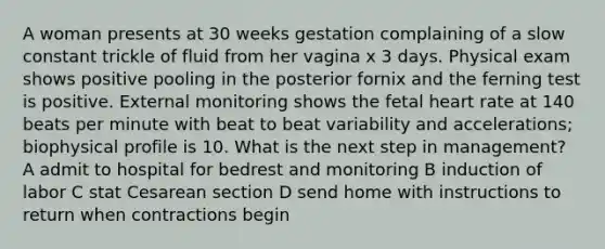 A woman presents at 30 weeks gestation complaining of a slow constant trickle of fluid from her vagina x 3 days. Physical exam shows positive pooling in the posterior fornix and the ferning test is positive. External monitoring shows the fetal heart rate at 140 beats per minute with beat to beat variability and accelerations; biophysical profile is 10. What is the next step in management? A admit to hospital for bedrest and monitoring B induction of labor C stat Cesarean section D send home with instructions to return when contractions begin