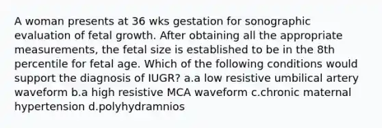 A woman presents at 36 wks gestation for sonographic evaluation of fetal growth. After obtaining all the appropriate measurements, the fetal size is established to be in the 8th percentile for fetal age. Which of the following conditions would support the diagnosis of IUGR? a.a low resistive umbilical artery waveform b.a high resistive MCA waveform c.chronic maternal hypertension d.polyhydramnios