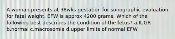 A woman presents at 38wks gestation for sonographic evaluation for fetal weight. EFW is approx 4200 grams. Which of the following best describes the condition of the fetus? a.IUGR b.normal c.macrosomia d.upper limits of normal EFW