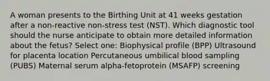 A woman presents to the Birthing Unit at 41 weeks gestation after a non-reactive non-stress test (NST). Which diagnostic tool should the nurse anticipate to obtain more detailed information about the fetus? Select one: Biophysical profile (BPP) Ultrasound for placenta location Percutaneous umbilical blood sampling (PUBS) Maternal serum alpha-fetoprotein (MSAFP) screening