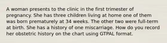 A woman presents to the clinic in the first trimester of pregnancy. She has three children living at home one of them was born prematurely at 34 weeks. The other two were full-term at birth. She has a history of one miscarriage. How do you record her obstetric history on the chart using GTPAL format.