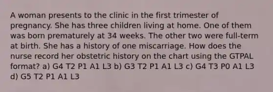 A woman presents to the clinic in the first trimester of pregnancy. She has three children living at home. One of them was born prematurely at 34 weeks. The other two were full-term at birth. She has a history of one miscarriage. How does the nurse record her obstetric history on the chart using the GTPAL format? a) G4 T2 P1 A1 L3 b) G3 T2 P1 A1 L3 c) G4 T3 P0 A1 L3 d) G5 T2 P1 A1 L3